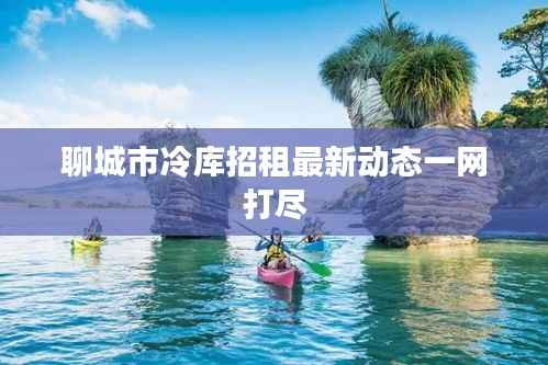 聊城市冷库招租最新动态一网打尽