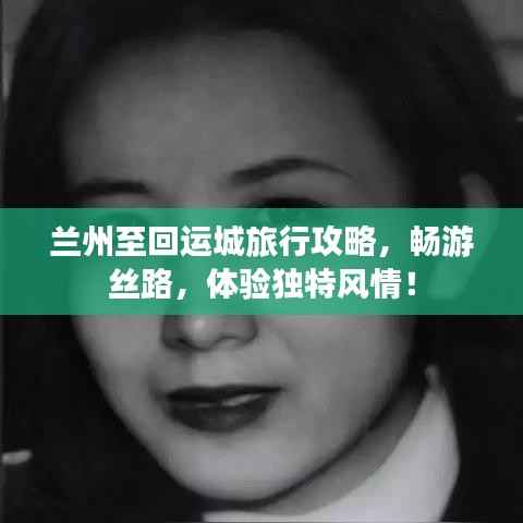 兰州至回运城旅行攻略,畅游丝路,体验独特风情!